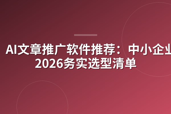 AI文章推广软件推荐：中小企业主2026务实选型清单