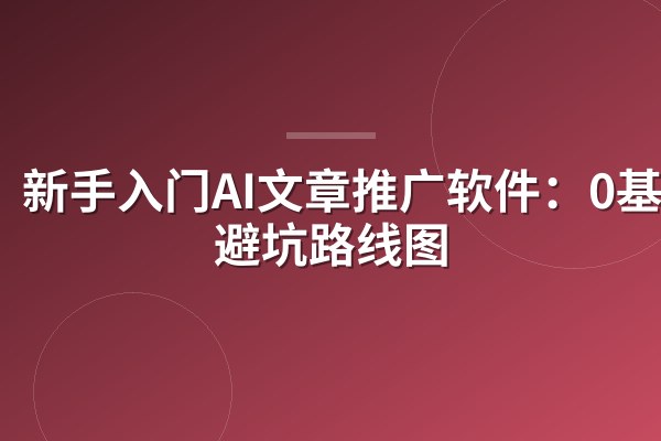 新手入门AI文章推广软件：0基础避坑路线图