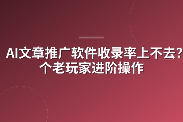 AI文章推广软件收录率上不去?5个老玩家进阶操作