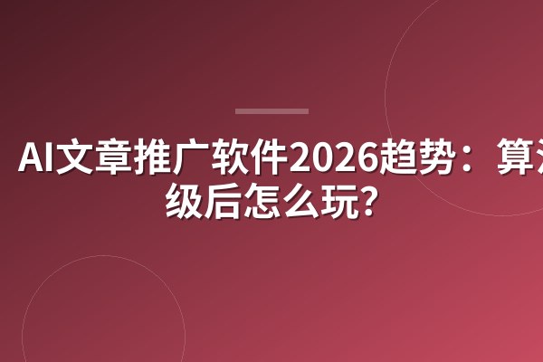 AI文章推广软件2026趋势：算法升级后怎么玩？