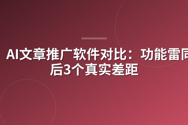 AI文章推广软件对比：功能雷同背后3个真实差距