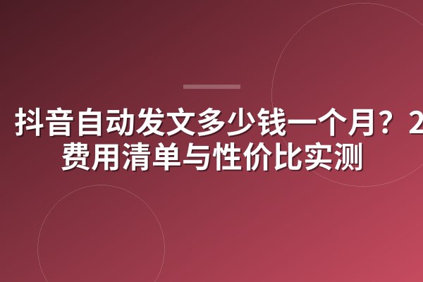 抖音自动发文多少钱一个月？2026费用清单与性价比实测
