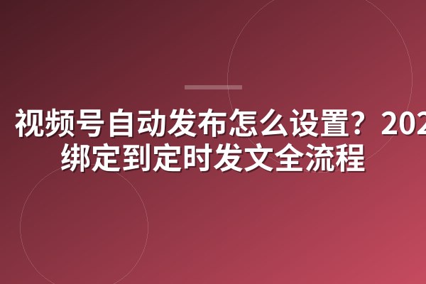 视频号自动发布怎么设置？2025从绑定到定时发文全流程