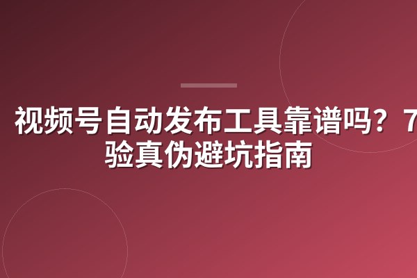 视频号自动发布工具靠谱吗？7招验真伪避坑指南