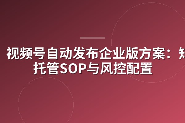 视频号自动发布企业版方案:矩阵托管SOP与风控配置