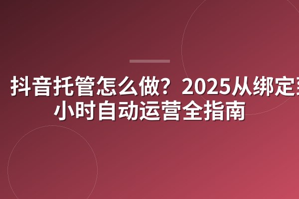 抖音托管怎么做?2025从绑定到24小时自动运营全指南