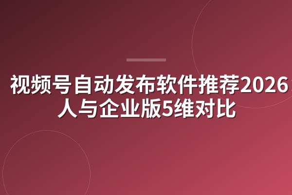 视频号自动发布软件推荐2026：个人与企业版5维对比