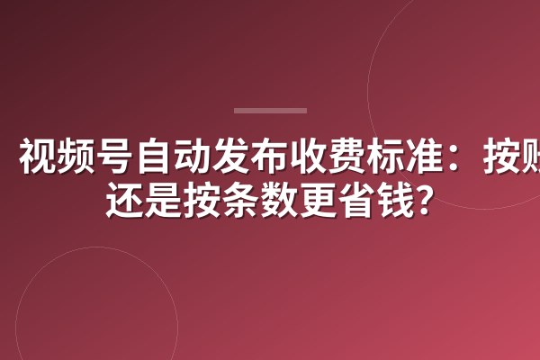 视频号自动发布收费标准:按账号还是按条数更省钱?