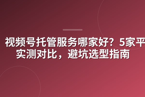 视频号托管服务哪家好？5家平台实测对比，避坑选型指南