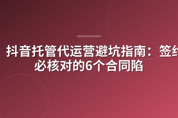 抖音托管代运营避坑指南：签约前必核对的6个合同陷阱