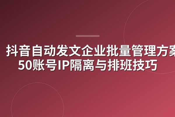 抖音自动发文企业批量管理方案：50账号IP隔离与排班技巧