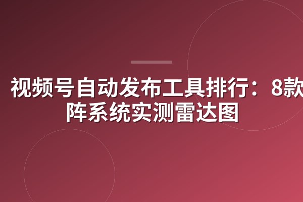 视频号自动发布工具排行：8款矩阵系统实测雷达图