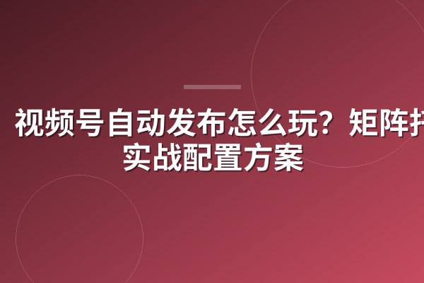 视频号自动发布怎么玩?矩阵托管实战配置方案
