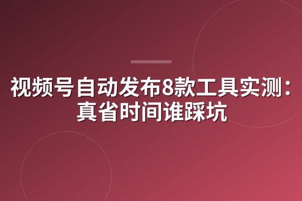 视频号自动发布8款工具实测:谁真省时间谁踩坑