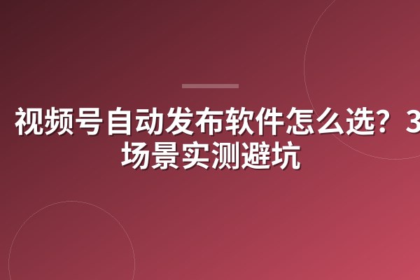 视频号自动发布软件怎么选？3类场景实测避坑