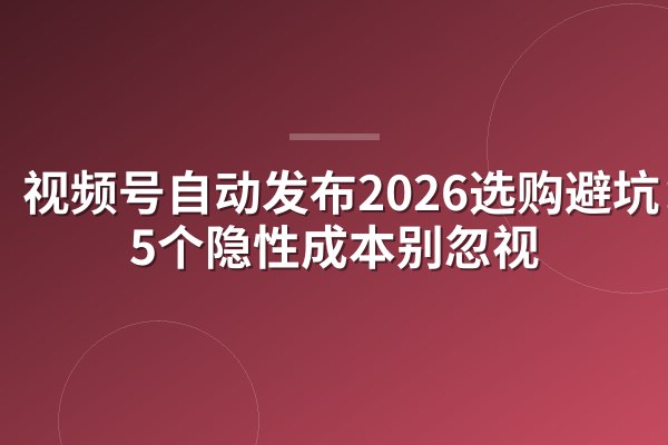 视频号自动发布2026选购避坑：这5个隐性成本别忽视