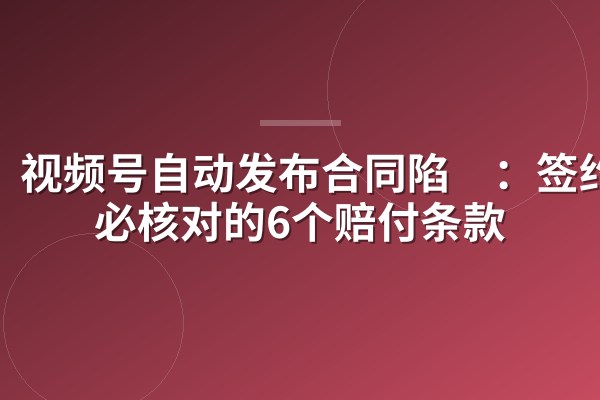 视频号自动发布合同陷阱:签约前必核对的6个赔付条款
