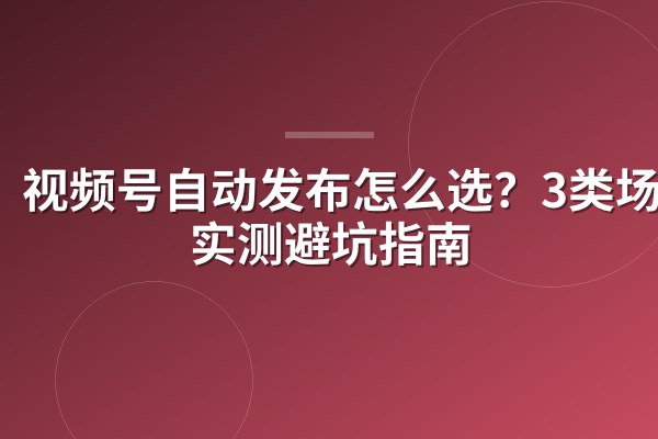 视频号自动发布怎么选?3类场景实测避坑指南