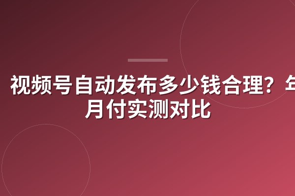 视频号自动发布多少钱合理?年付月付实测对比