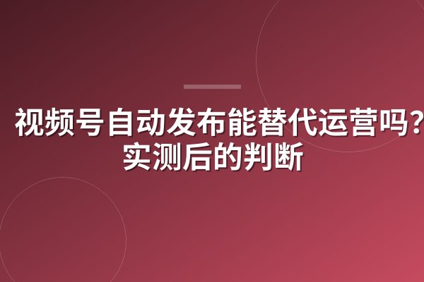 视频号自动发布能替代运营吗?我实测后的判断