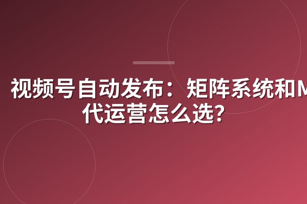 视频号自动发布：矩阵系统和MCN代运营怎么选？
