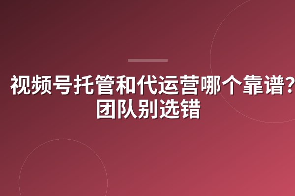视频号托管和代运营哪个靠谱?小团队别选错