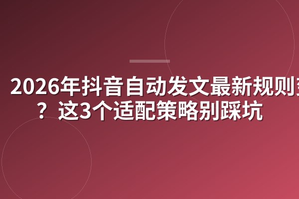 2026年抖音自动发文最新规则变了?这3个适配策略别踩坑