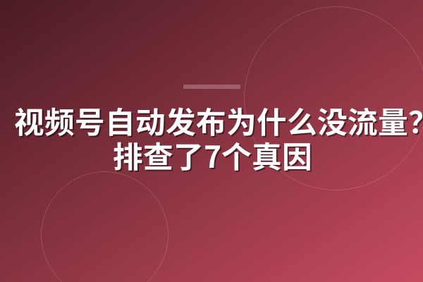 视频号自动发布为什么没流量?我排查了7个真因