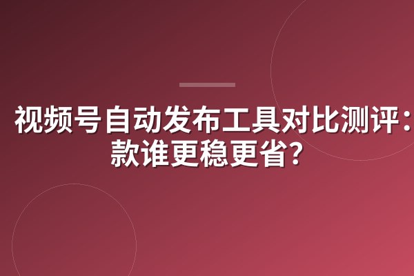 视频号自动发布工具对比测评:5款谁更稳更省?