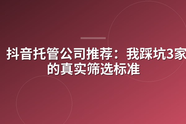 抖音托管公司推荐:我踩坑3家后的真实筛选标准
