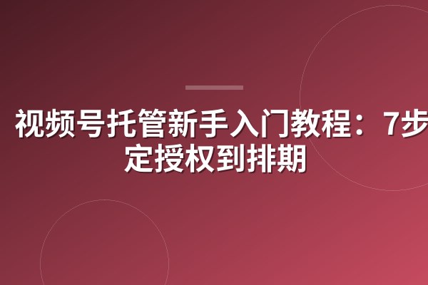 视频号托管新手入门教程:7步搞定授权到排期