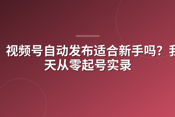 视频号自动发布适合新手吗?我30天从零起号实录