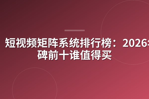 短视频矩阵系统排行榜:2026年口碑前十谁值得买