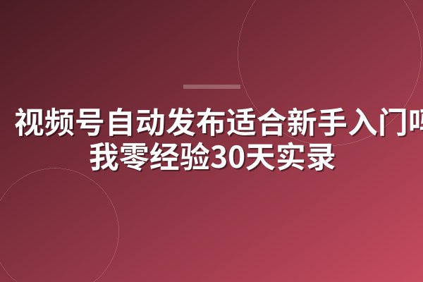 视频号自动发布适合新手入门吗？我零经验30天实录