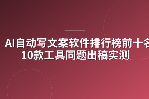 AI自动写文案软件排行榜前十名：10款工具同题出稿实测