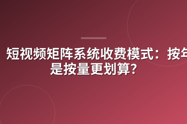 短视频矩阵系统收费模式:按年还是按量更划算?