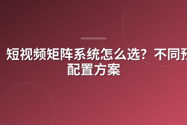 短视频矩阵系统怎么选?不同预算配置方案