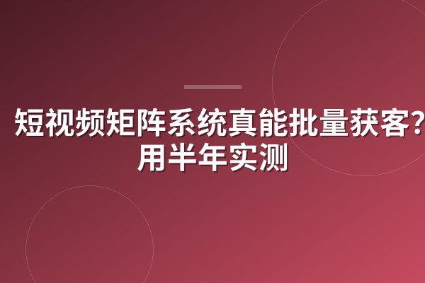 短视频矩阵系统真能批量获客？我用半年实测