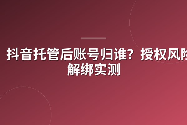 抖音托管后账号归谁?授权风险与解绑实测