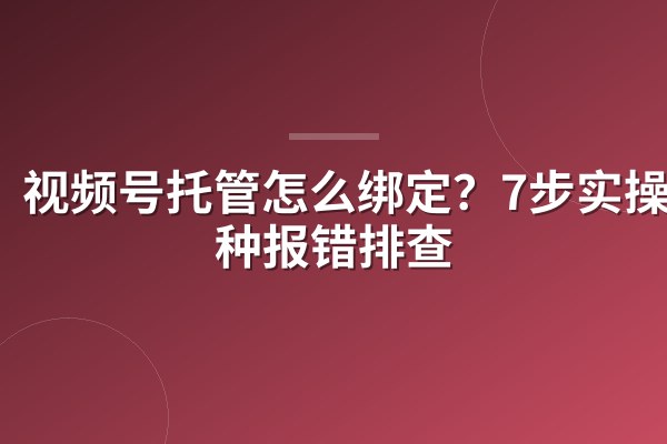视频号托管怎么绑定?7步实操+3种报错排查