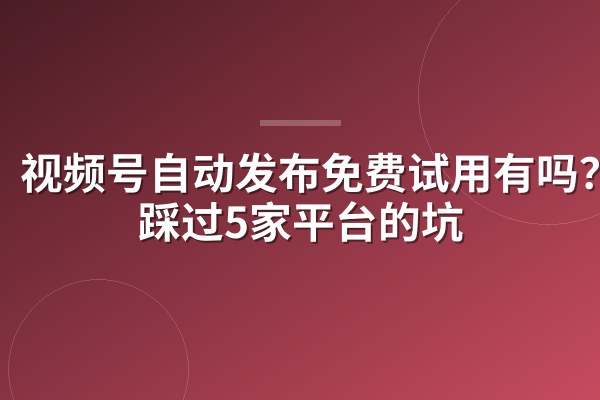 视频号自动发布免费试用有吗?我踩过5家平台的坑