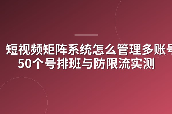 短视频矩阵系统怎么管理多账号?50个号排班与防限流实测