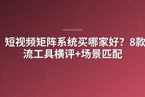 短视频矩阵系统买哪家好?8款主流工具横评+场景匹配