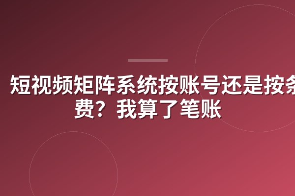 短视频矩阵系统按账号还是按条收费?我算了笔账