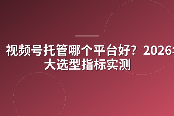 视频号托管哪个平台好?2026年3大选型指标实测