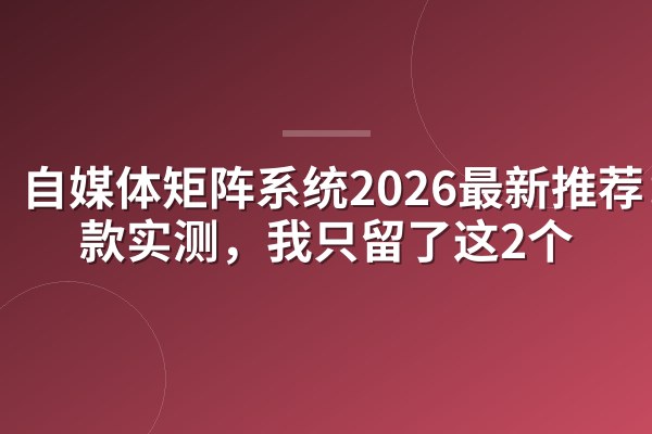 自媒体矩阵系统2026最新推荐：8款实测，我只留了这2个