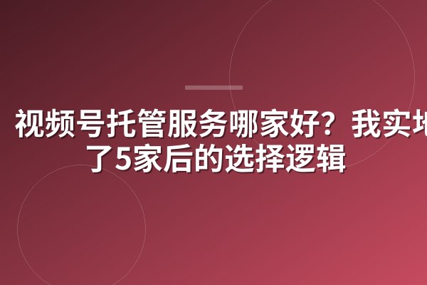 视频号托管服务哪家好?我实地谈了5家后的选择逻辑