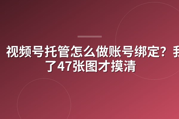 视频号托管怎么做账号绑定?我截了47张图才摸清