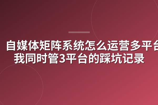 自媒体矩阵系统怎么运营多平台?我同时管3平台的踩坑记录
