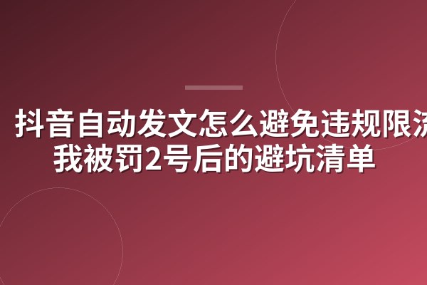 抖音自动发文怎么避免违规限流？我被罚2号后的避坑清单